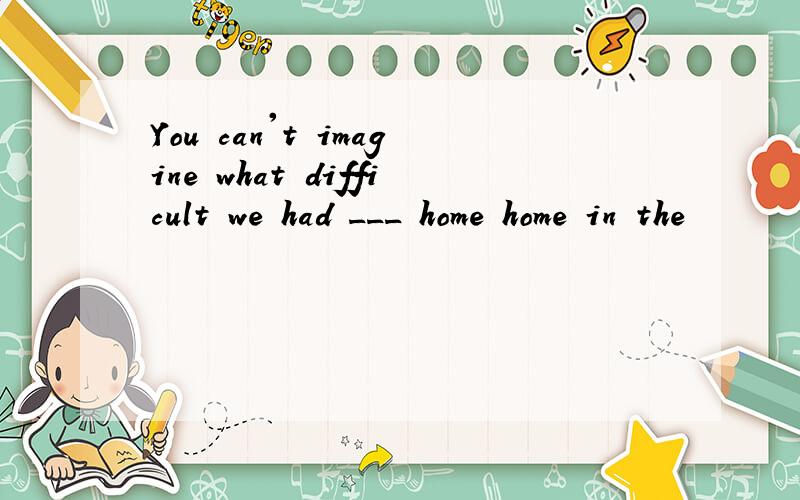 You can't imagine what difficult we had ___ home home in the