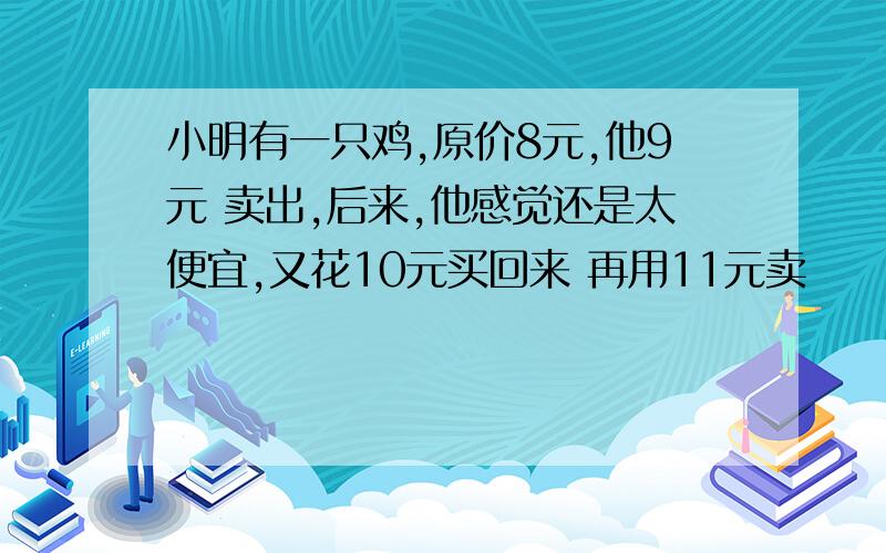 小明有一只鸡,原价8元,他9元 卖出,后来,他感觉还是太便宜,又花10元买回来 再用11元卖