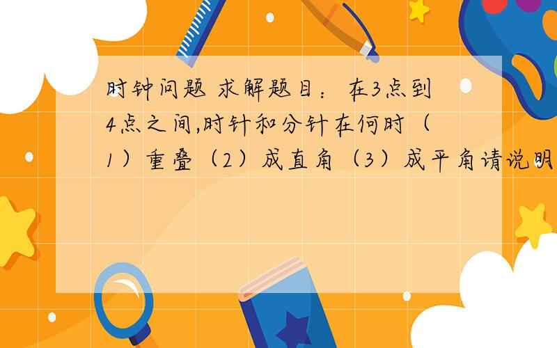 时钟问题 求解题目：在3点到4点之间,时针和分针在何时（1）重叠（2）成直角（3）成平角请说明具体解答过程