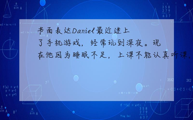 书面表达Daniel最近迷上了手机游戏，经常玩到深夜。现在他因为睡眠不足，上课不能认真听课，成绩也在下降。他妈妈很生气，