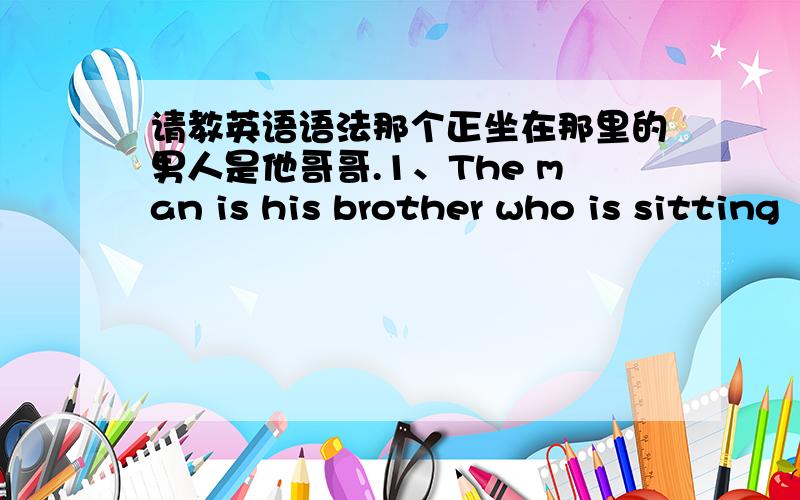 请教英语语法那个正坐在那里的男人是他哥哥.1、The man is his brother who is sitting