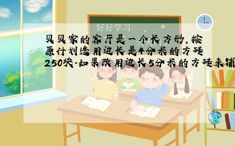 贝贝家的客厅是一个长方形,按原计划选用边长是4分米的方砖250块.如果改用边长5分米的方砖来铺需多少块?