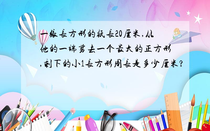 一张长方形的纸长20厘米,从他的一端剪去一个最大的正方形,剩下的小1长方形周长是多少厘米?