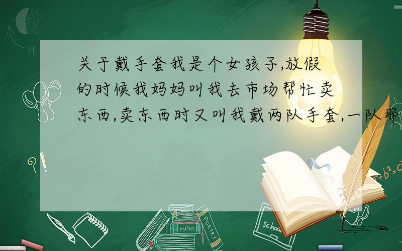 关于戴手套我是个女孩子,放假的时候我妈妈叫我去市场帮忙卖东西,卖东西时又叫我戴两队手套,一队那种薄的,一对那种平时家用的