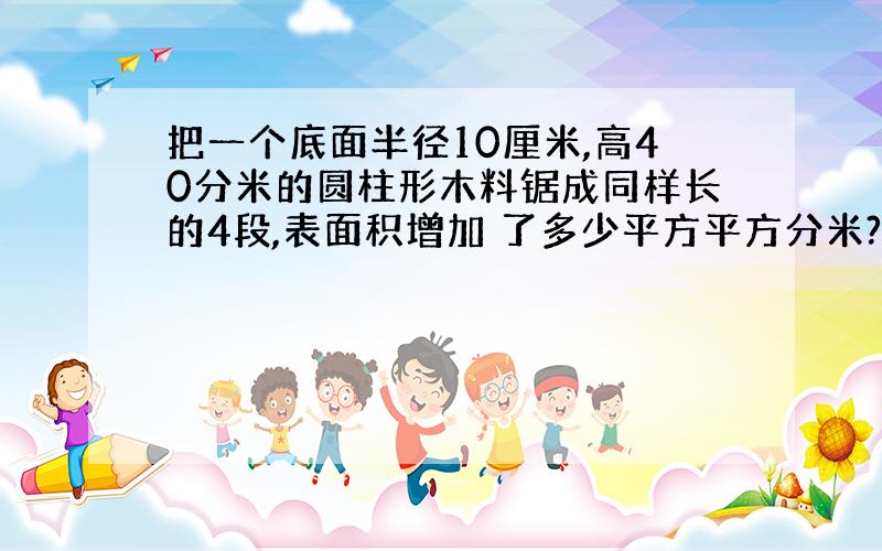 把一个底面半径10厘米,高40分米的圆柱形木料锯成同样长的4段,表面积增加 了多少平方平方分米?