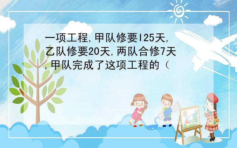 一项工程,甲队修要I25天,乙队修要20天,两队合修7天,甲队完成了这项工程的（