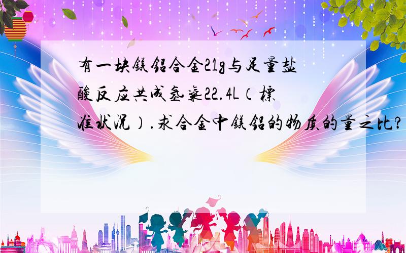 有一块镁铝合金21g与足量盐酸反应共成氢气22.4L（标准状况）.求合金中镁铝的物质的量之比?计算详解 谢