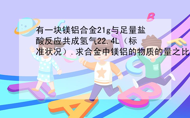 有一块镁铝合金21g与足量盐酸反应共成氢气22.4L（标准状况）.求合金中镁铝的物质的量之比?计算详解