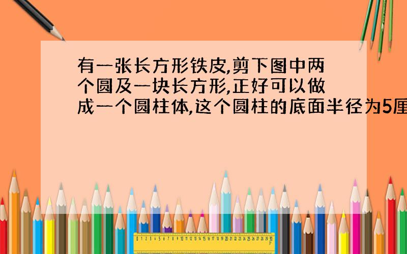 有一张长方形铁皮,剪下图中两个圆及一块长方形,正好可以做成一个圆柱体,这个圆柱的底面半径为5厘米