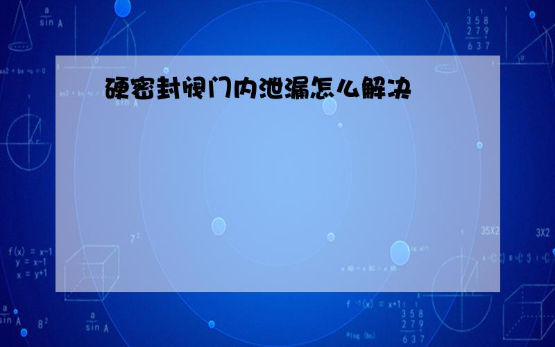 硬密封阀门内泄漏怎么解决