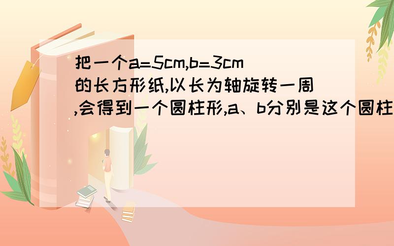 把一个a=5cm,b=3cm的长方形纸,以长为轴旋转一周,会得到一个圆柱形,a、b分别是这个圆柱形的( )和( ).