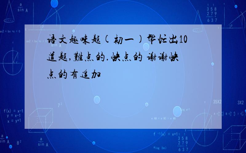 语文趣味题(初一)帮忙出10道题,难点的.快点的 谢谢快点的有追加