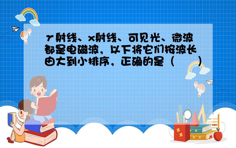 γ射线、x射线、可见光、微波都是电磁波，以下将它们按波长由大到小排序，正确的是（　　）