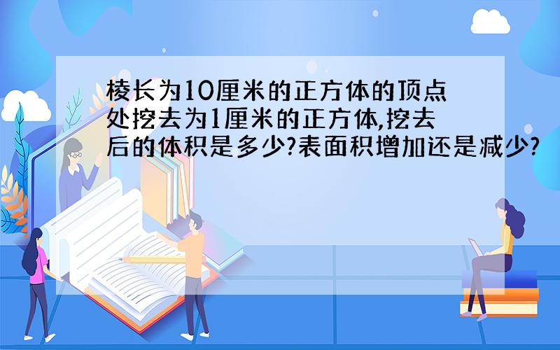 棱长为10厘米的正方体的顶点处挖去为1厘米的正方体,挖去后的体积是多少?表面积增加还是减少?