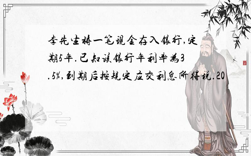 李先生将一笔现金存入银行,定期5年.已知该银行年利率为3.5%,到期后按规定应交利息所得税.20