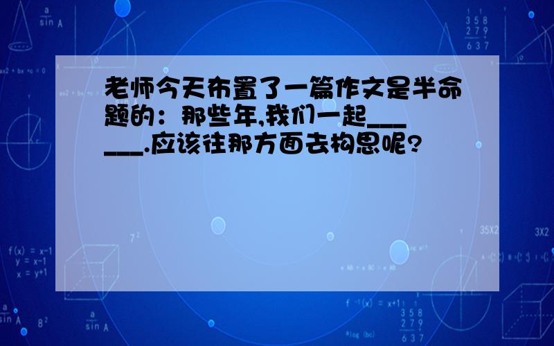 老师今天布置了一篇作文是半命题的：那些年,我们一起______.应该往那方面去构思呢?