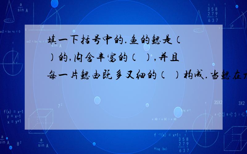 填一下括号中的.鱼的鳃是（ ）的,内含丰富的（ ）,并且每一片鳃由既多又细的（ ）构成.当鳃在水中时,鳃丝展开,（ ）,