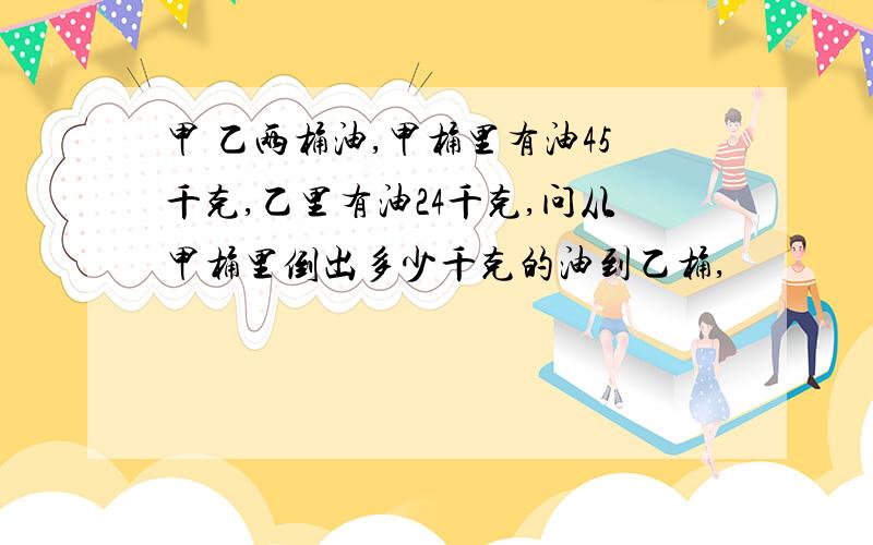 甲 乙两桶油,甲桶里有油45千克,乙里有油24千克,问从甲桶里倒出多少千克的油到乙桶,