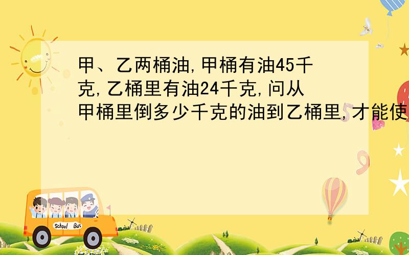 甲、乙两桶油,甲桶有油45千克,乙桶里有油24千克,问从甲桶里倒多少千克的油到乙桶里,才能使甲桶的油的