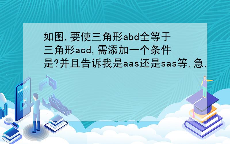 如图,要使三角形abd全等于三角形acd,需添加一个条件是?并且告诉我是aas还是sas等,急,