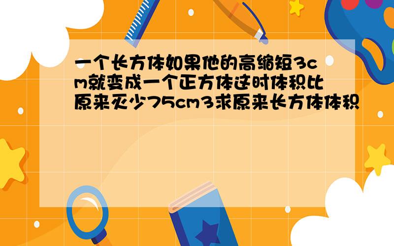 一个长方体如果他的高缩短3cm就变成一个正方体这时体积比原来灭少75cm3求原来长方体体积