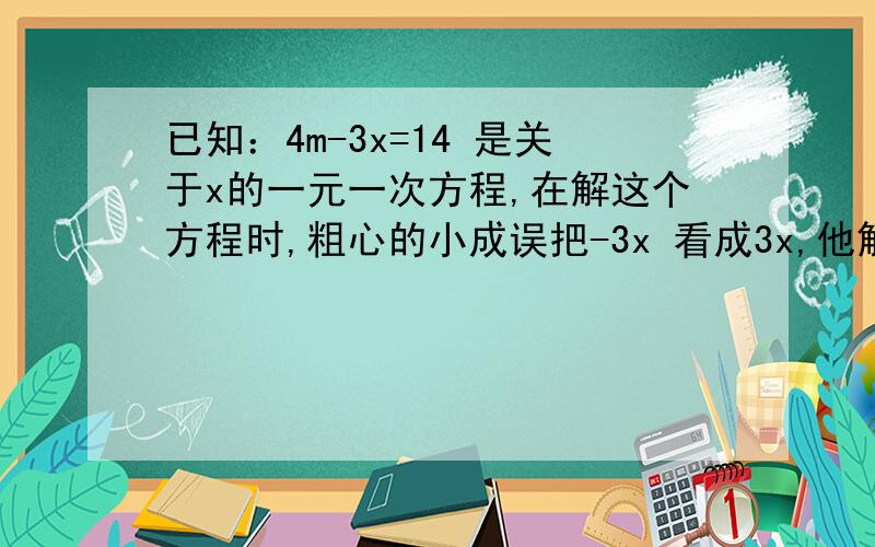 已知：4m-3x=14 是关于x的一元一次方程,在解这个方程时,粗心的小成误把-3x 看成3x,他解得的方程的解是x