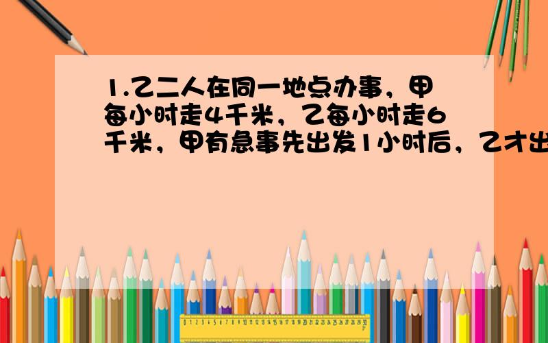 1.乙二人在同一地点办事，甲每小时走4千米，乙每小时走6千米，甲有急事先出发1小时后，乙才出发，经几小时后能追上甲？（在