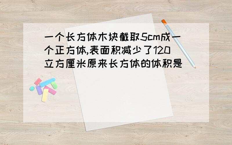 一个长方体木块截取5cm成一个正方体,表面积减少了120立方厘米原来长方体的体积是