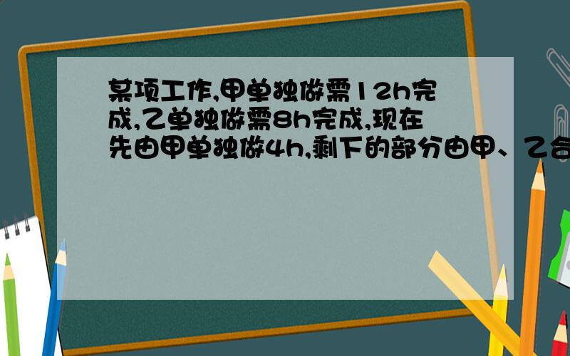 某项工作,甲单独做需12h完成,乙单独做需8h完成,现在先由甲单独做4h,剩下的部分由甲、乙合做一段时间后,乙再单独做2