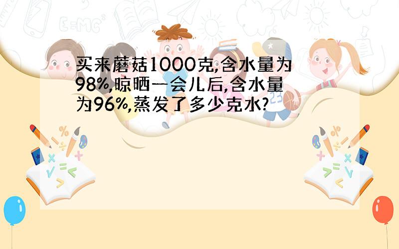 买来蘑菇1000克,含水量为98%,晾晒一会儿后,含水量为96%,蒸发了多少克水?