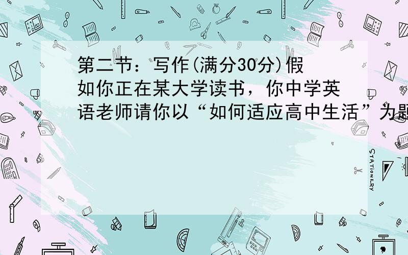 第二节：写作(满分30分)假如你正在某大学读书，你中学英语老师请你以“如何适应高中生活”为题，用英语和高一新生谈谈你的感