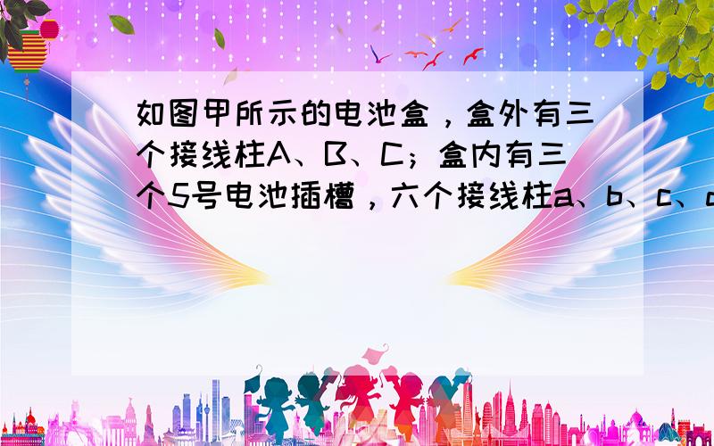 如图甲所示的电池盒，盒外有三个接线柱A、B、C；盒内有三个5号电池插槽，六个接线柱a、b、c、d、e、f；部分连接好的导