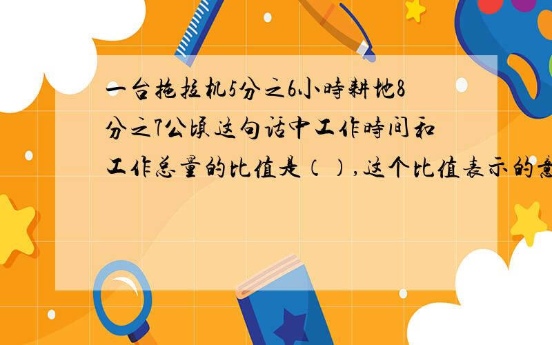 一台拖拉机5分之6小时耕地8分之7公顷这句话中工作时间和工作总量的比值是（）,这个比值表示的意思是（）