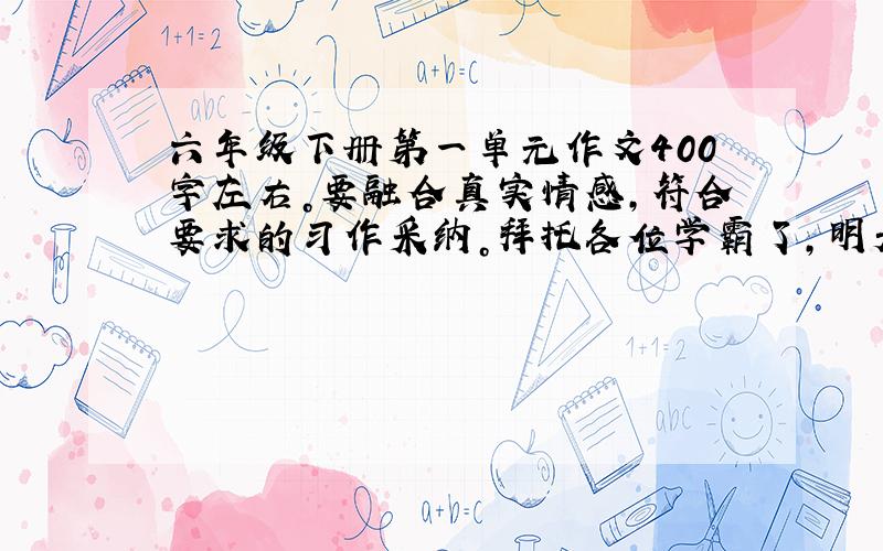 六年级下册第一单元作文400字左右。要融合真实情感，符合要求的习作采纳。拜托各位学霸了，明天是星期一就要交了。