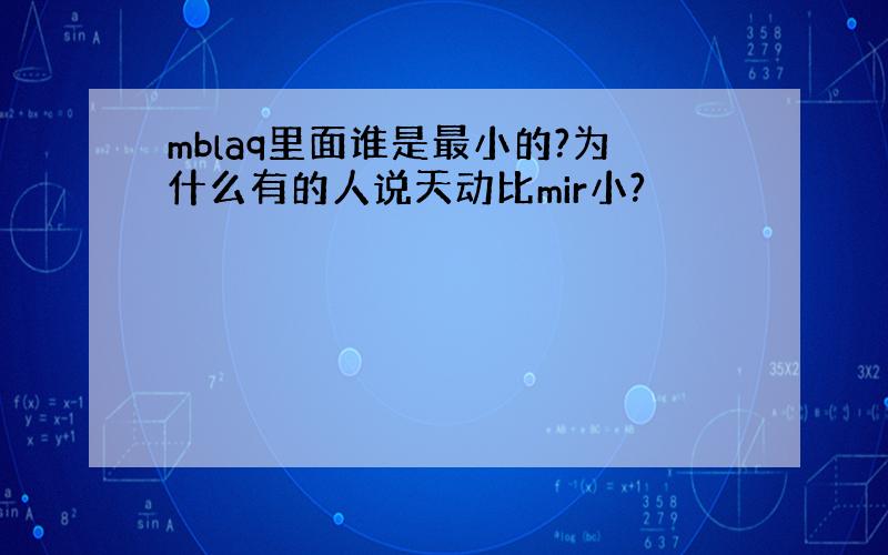 mblaq里面谁是最小的?为什么有的人说天动比mir小?