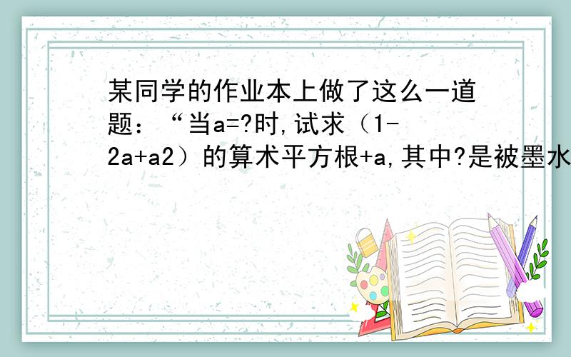 某同学的作业本上做了这么一道题：“当a=?时,试求（1-2a+a2）的算术平方根+a,其中?是被墨水浓雾的,该