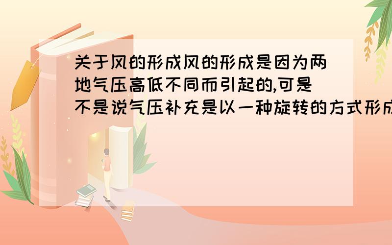 关于风的形成风的形成是因为两地气压高低不同而引起的,可是不是说气压补充是以一种旋转的方式形成的吗?那就是旋转的啊,还有台