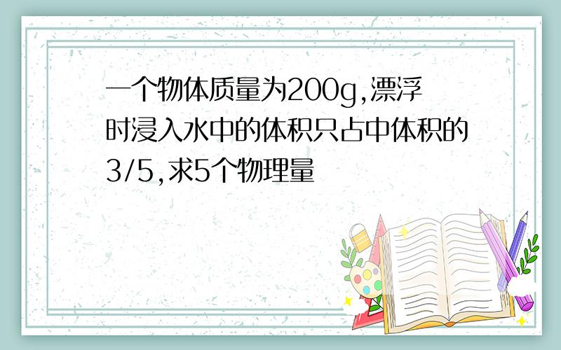 一个物体质量为200g,漂浮时浸入水中的体积只占中体积的3/5,求5个物理量