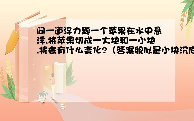 问一道浮力题一个苹果在水中悬浮,将苹果切成一大块和一小块,将会有什么变化?（答案貌似是小块沉底,大块漂浮）不知其原因,如