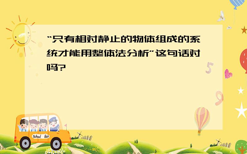 “只有相对静止的物体组成的系统才能用整体法分析”这句话对吗?