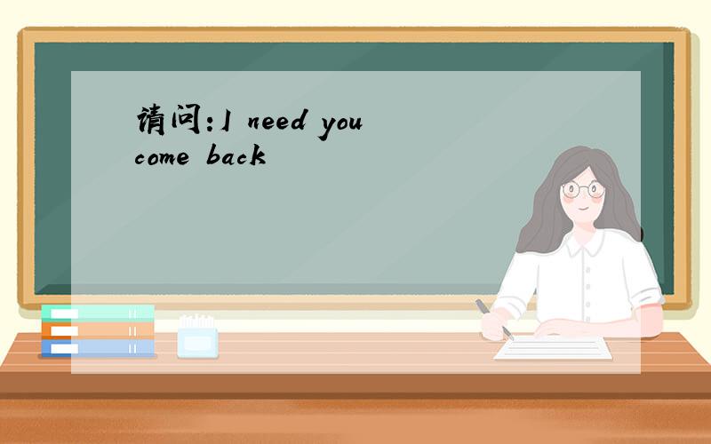 请问:I need you come back