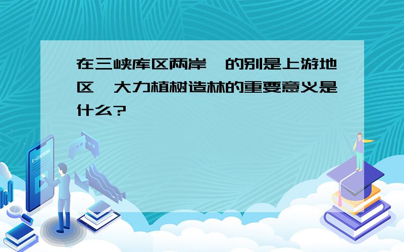 在三峡库区两岸,的别是上游地区,大力植树造林的重要意义是什么?