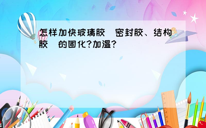 怎样加快玻璃胶（密封胶、结构胶）的固化?加温?