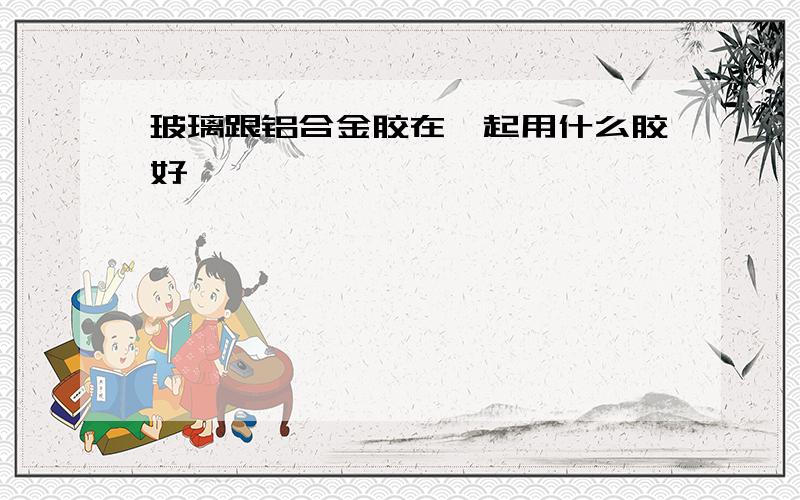 玻璃跟铝合金胶在一起用什么胶好