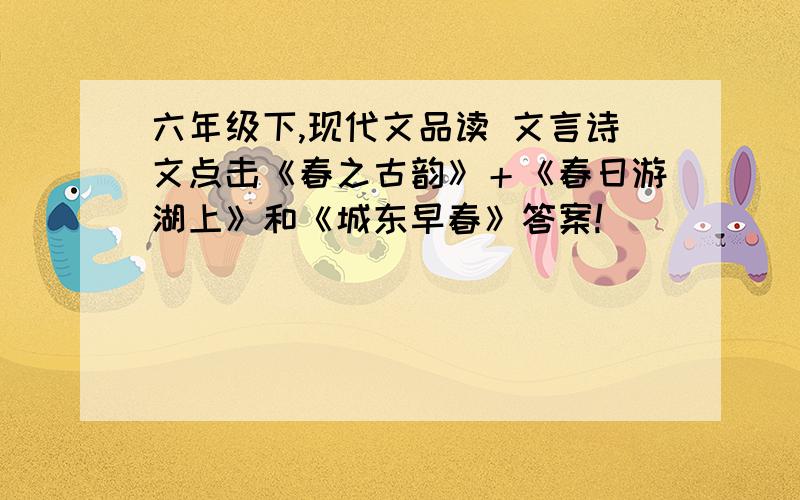 六年级下,现代文品读 文言诗文点击《春之古韵》＋《春日游湖上》和《城东早春》答案!