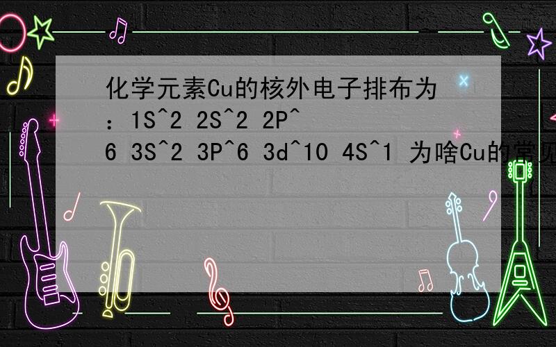 化学元素Cu的核外电子排布为：1S^2 2S^2 2P^6 3S^2 3P^6 3d^10 4S^1 为啥Cu的常见..