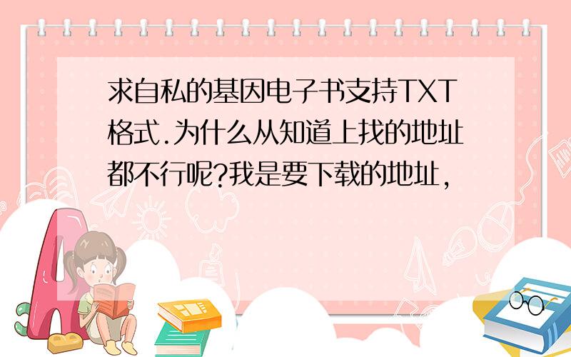 求自私的基因电子书支持TXT格式.为什么从知道上找的地址都不行呢?我是要下载的地址,