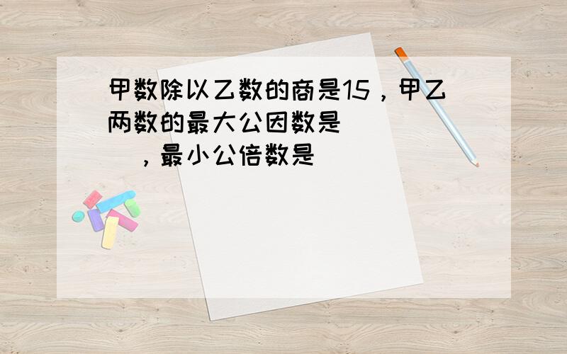 甲数除以乙数的商是15，甲乙两数的最大公因数是______，最小公倍数是______．