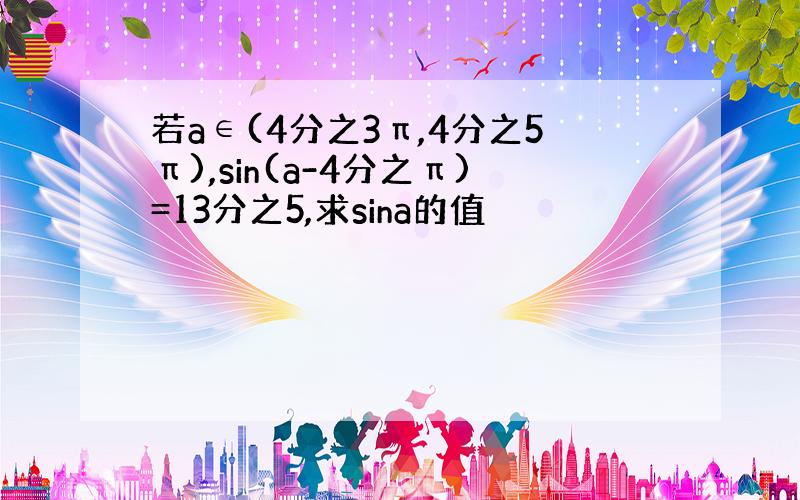 若a∈(4分之3π,4分之5π),sin(a-4分之π)=13分之5,求sina的值