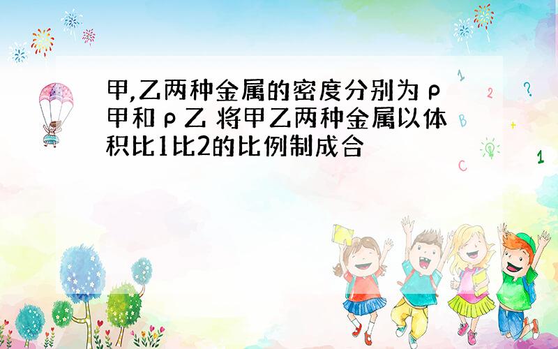 甲,乙两种金属的密度分别为ρ甲和ρ乙 将甲乙两种金属以体积比1比2的比例制成合